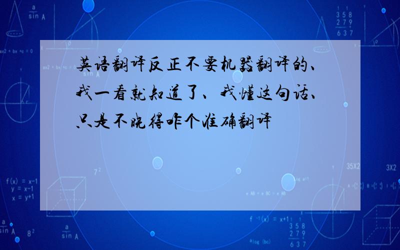 英语翻译反正不要机器翻译的、我一看就知道了、我懂这句话、只是不晓得咋个准确翻译