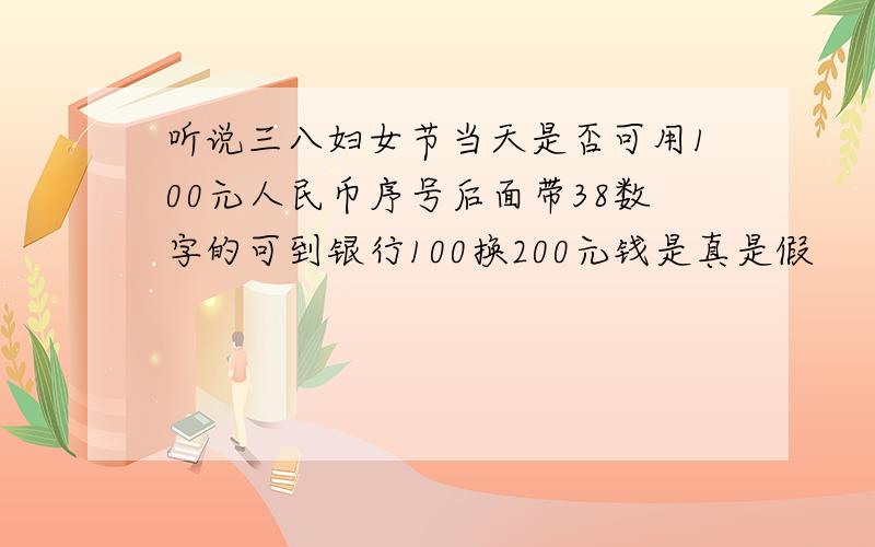 听说三八妇女节当天是否可用100元人民币序号后面带38数字的可到银行100换200元钱是真是假