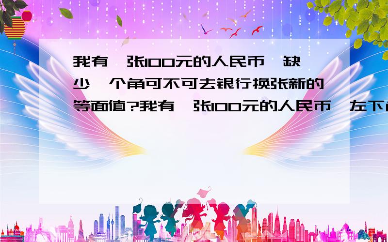 我有一张100元的人民币,缺少一个角可不可去银行换张新的等面值?我有一张100元的人民币,左下角缺少了长2.1cm,宽1.4cm  的这么大一块 正好把图案100缺少了半个1  可不可去银行换张新的等面值?