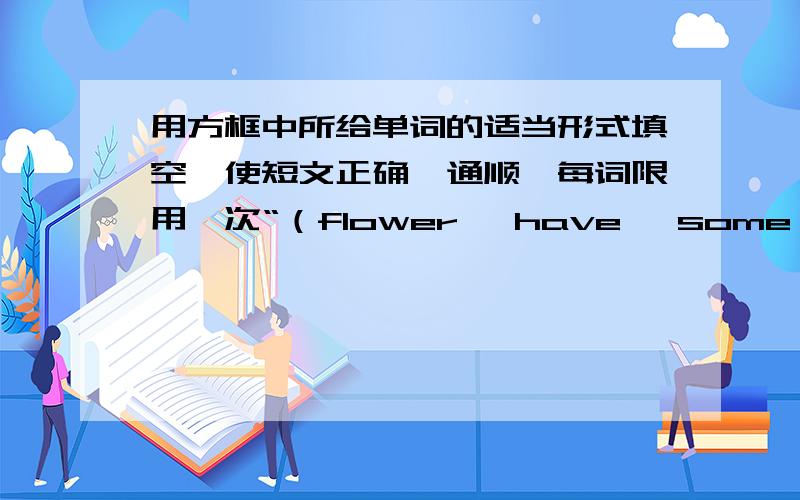 用方框中所给单词的适当形式填空,使短文正确、通顺,每词限用一次“（flower ,have ,some ,new ,friend ,between ,watch ,front ,near ,be）Hello!I’M Tom .We have a ( ) house now .So I have my own (自己的) living room.This