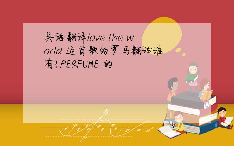 英语翻译love the world 这首歌的罗马翻译谁有?PERFUME 的