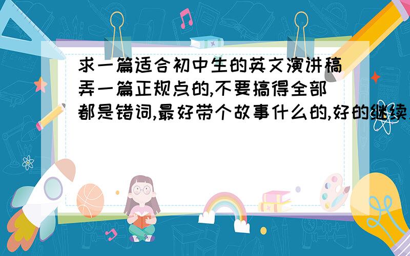 求一篇适合初中生的英文演讲稿弄一篇正规点的,不要搞得全部都是错词,最好带个故事什么的,好的继续加分.二楼的那个,那篇稿子我用过,找篇差不多的再回答.