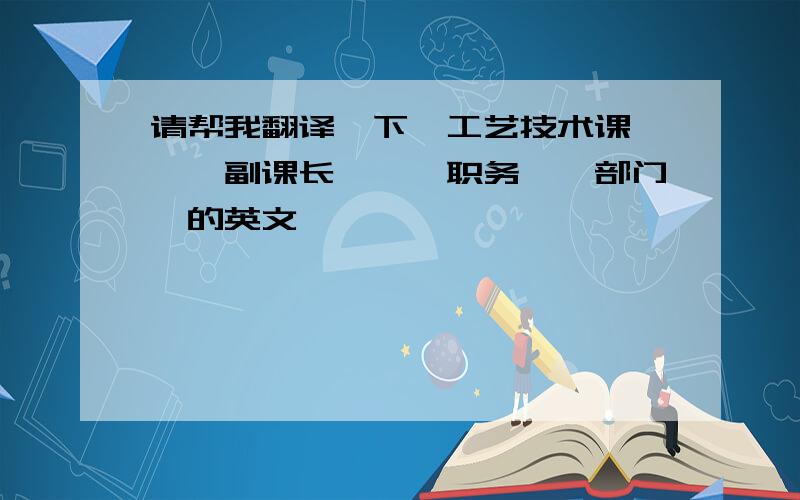 请帮我翻译一下＜工艺技术课＞、＜副课长＞、＜职务＞＜部门＞的英文,