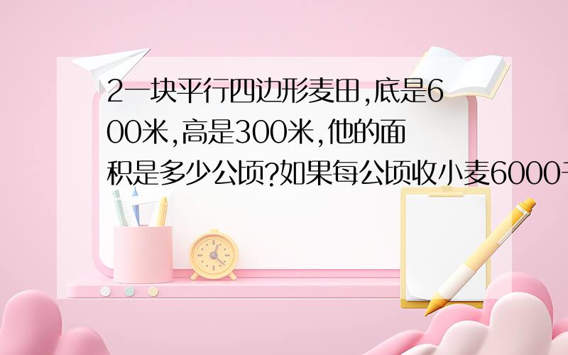 2一块平行四边形麦田,底是600米,高是300米,他的面积是多少公顷?如果每公顷收小麦6000千克,这块麦田能