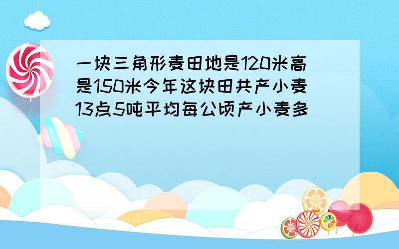 一块三角形麦田地是120米高是150米今年这块田共产小麦13点5吨平均每公顷产小麦多