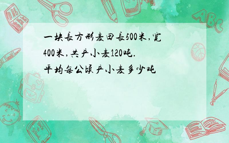 一块长方形麦田长500米,宽400米,共产小麦120吨.平均每公顷产小麦多少吨