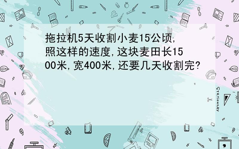 拖拉机5天收割小麦15公顷,照这样的速度,这块麦田长1500米,宽400米,还要几天收割完?