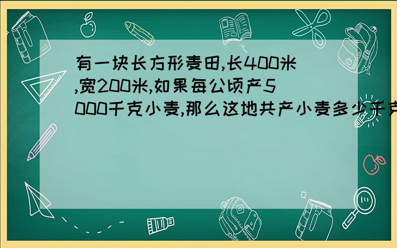 有一块长方形麦田,长400米,宽200米,如果每公顷产5000千克小麦,那么这地共产小麦多少千克?