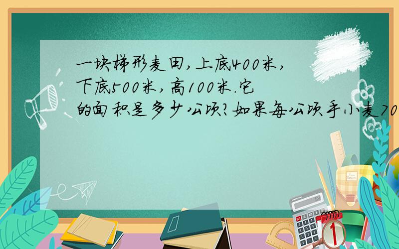 一块梯形麦田,上底400米,下底500米,高100米.它的面积是多少公顷?如果每公顷手小麦7000千克,这块麦田