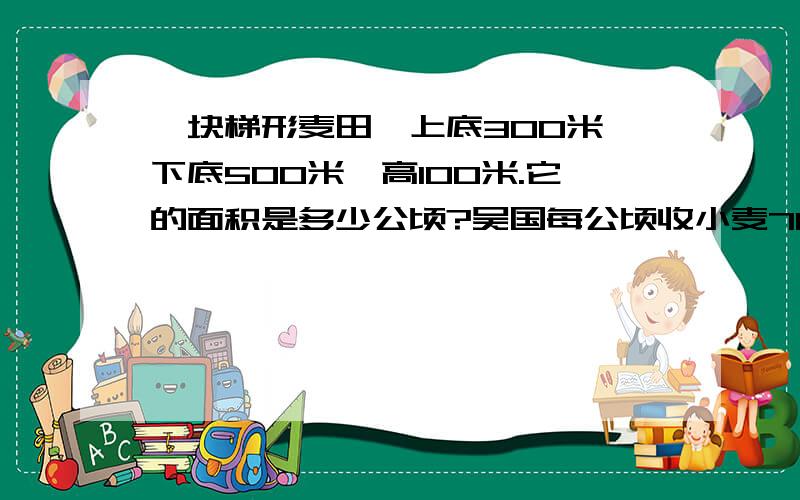 一块梯形麦田,上底300米,下底500米,高100米.它的面积是多少公顷?吴国每公顷收小麦7000千克,这块麦田能