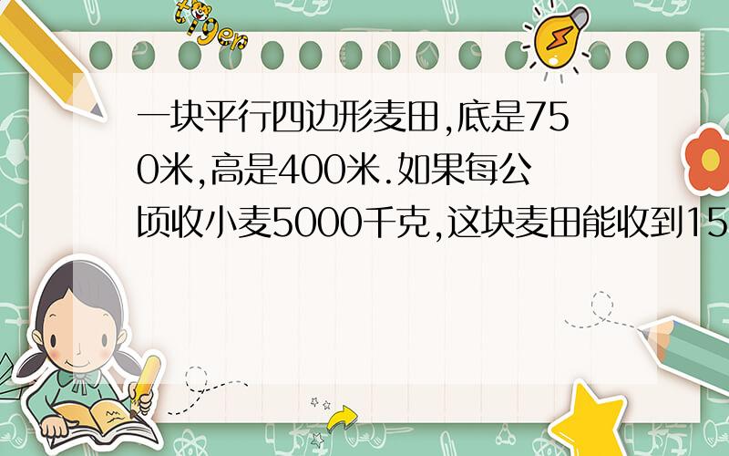 一块平行四边形麦田,底是750米,高是400米.如果每公顷收小麦5000千克,这块麦田能收到150吨小麦吗?