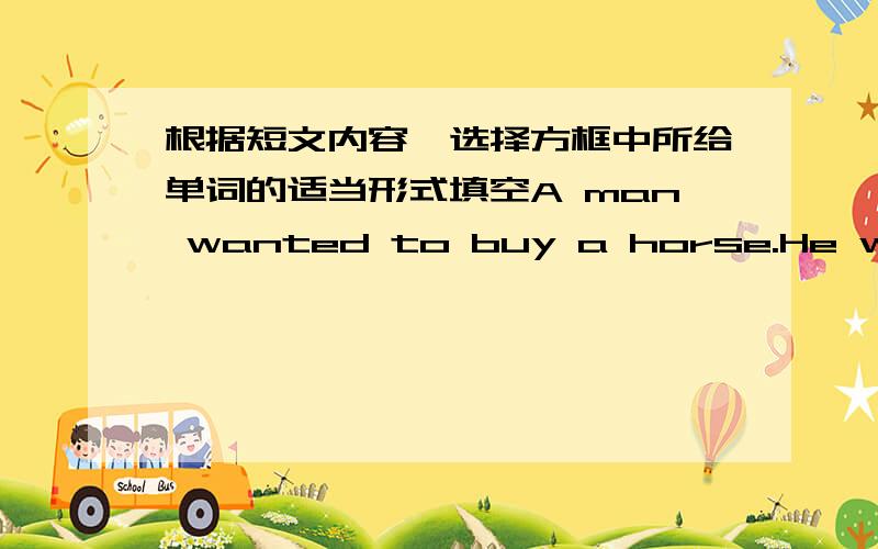 根据短文内容,选择方框中所给单词的适当形式填空A man wanted to buy a horse.He went to the m--------(1),and saw one.But he wanted to t-------(2)him first.So he took the horse home,and put him into the stable with the o-------(3)hor