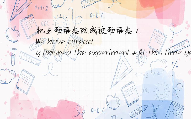 把主动语态改成被动语态.1.We have already finished the experiment.2.At this time yesterday ,they were cleaning their house .3.Mr.Li me to listen the tape carefully every day .4.He will send the letter to Mary tomorrow.5.Chinese people built