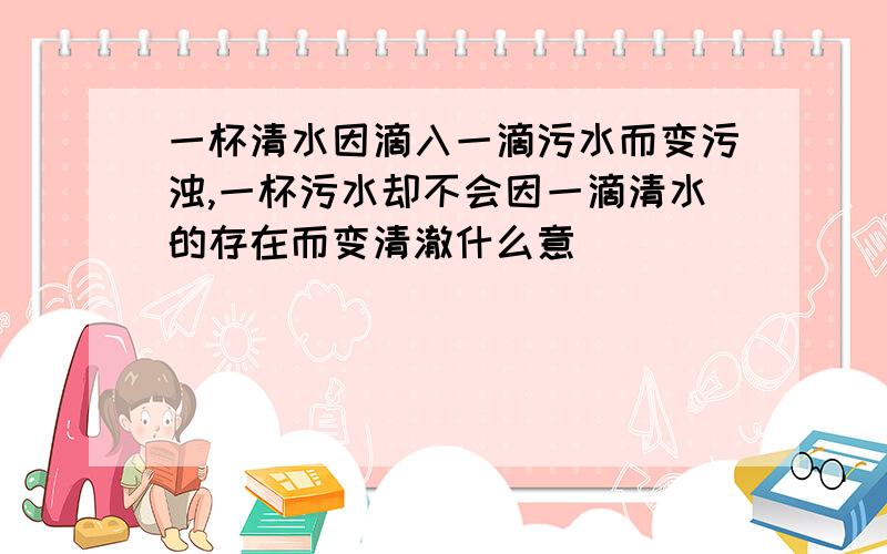 一杯清水因滴入一滴污水而变污浊,一杯污水却不会因一滴清水的存在而变清澈什么意