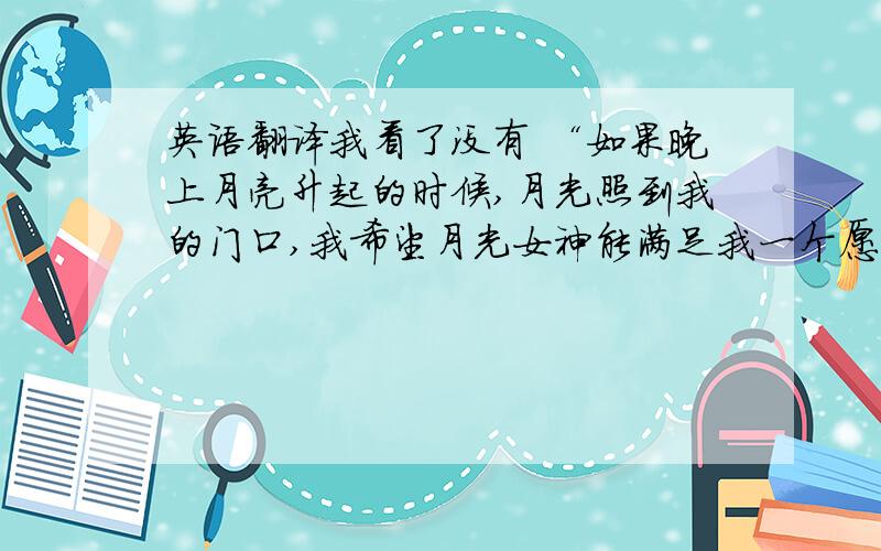 英语翻译我看了没有 “如果晚上月亮升起的时候,月光照到我的门口,我希望月光女神能满足我一个愿望,我想要一双人类的手.我想用我的双手把我的爱人紧紧地拥在怀中,哪怕只有一次.如果我