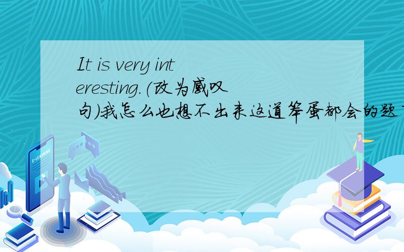 It is very interesting.(改为感叹句）我怎么也想不出来这道笨蛋都会的题了,大家能帮得尽量帮吧