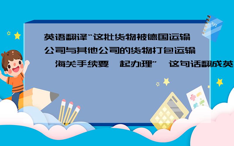 英语翻译“这批货物被德国运输公司与其他公司的货物打包运输,海关手续要一起办理”,这句话翻成英文是什么啊?