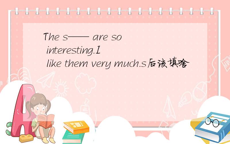 The s—— are so interesting.I like them very much.s后该填啥