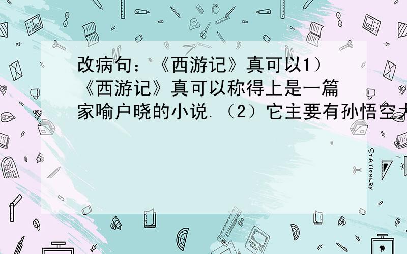 改病句：《西游记》真可以1）《西游记》真可以称得上是一篇家喻户晓的小说.（2）它主要有孙悟空大闹天宫、唐僧出世、唐僧和孙悟空等四人西天取经等三大部分.（3）其中大闹天宫、三