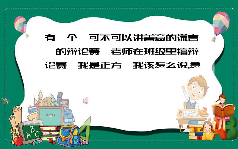 有一个《可不可以讲善意的谎言》的辩论赛,老师在班级里搞辩论赛,我是正方,我该怎么说.急