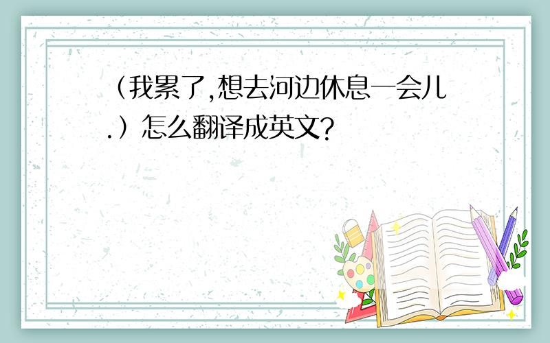 （我累了,想去河边休息一会儿.）怎么翻译成英文?