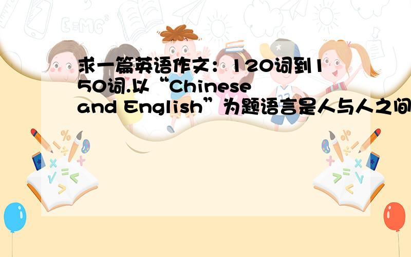 求一篇英语作文：120词到150词.以“Chinese and English”为题语言是人与人之间沟通的重要工具.就目前英语学习盛行而汉语逐渐被忽略的现象,请以“Chinese and English”为题,写一篇词数120~150的英语