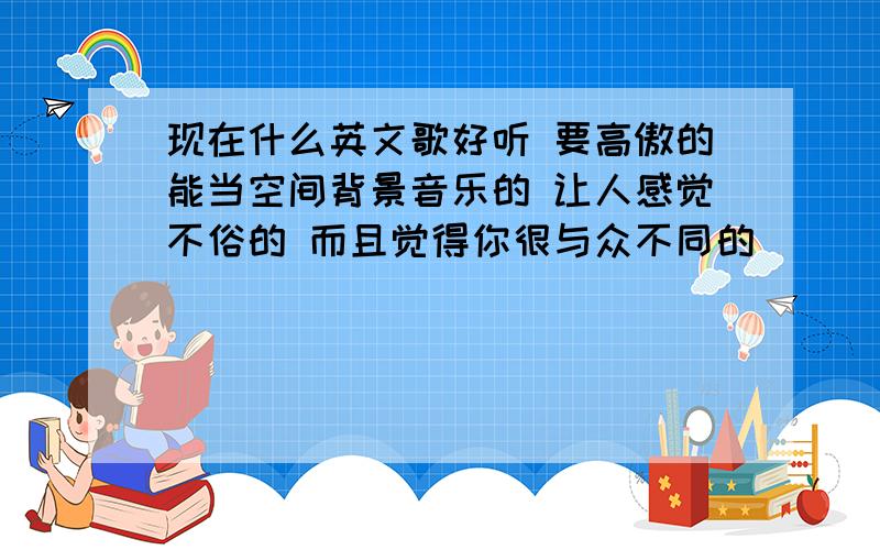 现在什么英文歌好听 要高傲的能当空间背景音乐的 让人感觉不俗的 而且觉得你很与众不同的