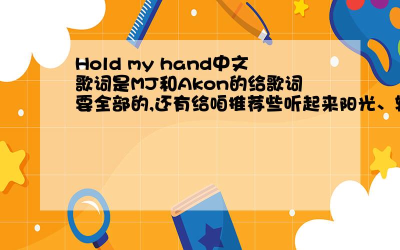 Hold my hand中文歌词是MJ和Akon的给歌词要全部的,还有给咱推荐些听起来阳光、轻松的Music,中英不限对了,