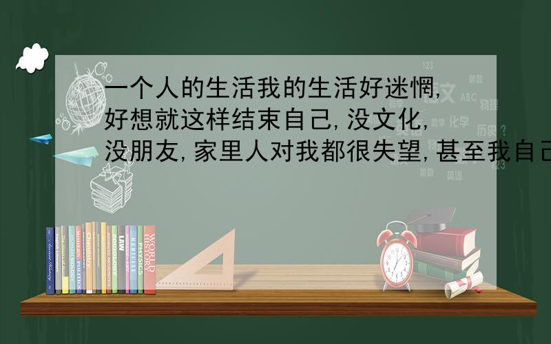 一个人的生活我的生活好迷惘,好想就这样结束自己,没文化,没朋友,家里人对我都很失望,甚至我自己对我自己都很失望.我虽然22岁了,我感觉我还是个小孩子样,离不开父母,对他人的依赖,不敢