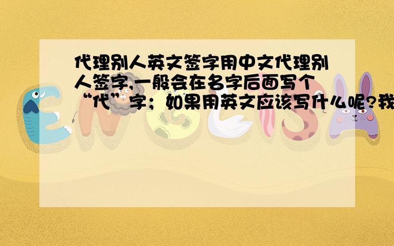 代理别人英文签字用中文代理别人签字,一般会在名字后面写个“代”字；如果用英文应该写什么呢?我看别人写过,好像就一个字母……