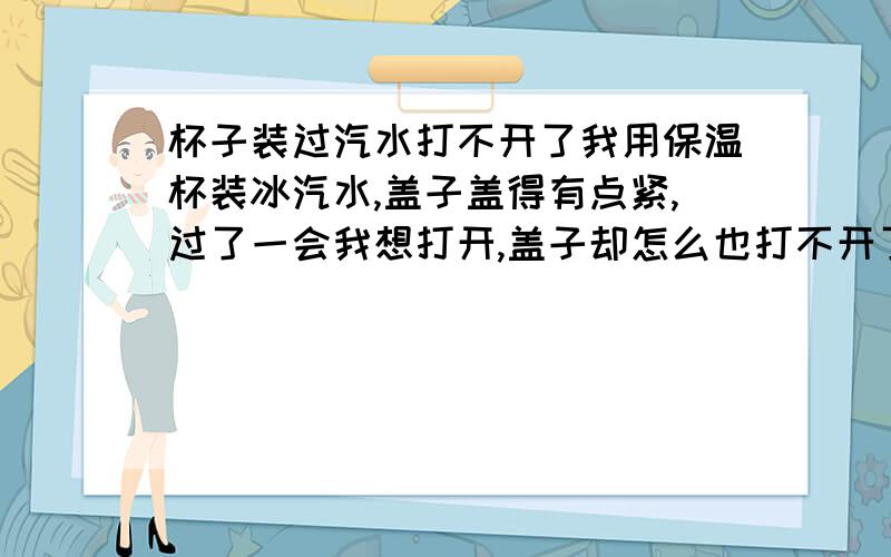 杯子装过汽水打不开了我用保温杯装冰汽水,盖子盖得有点紧,过了一会我想打开,盖子却怎么也打不开了...有什么办法能打开么?