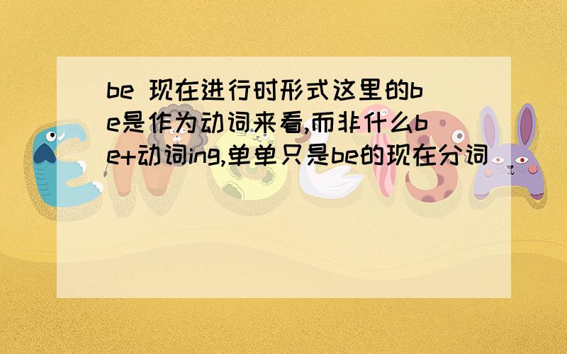 be 现在进行时形式这里的be是作为动词来看,而非什么be+动词ing,单单只是be的现在分词