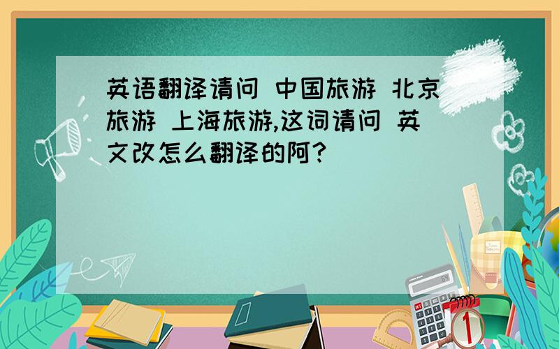 英语翻译请问 中国旅游 北京旅游 上海旅游,这词请问 英文改怎么翻译的阿?