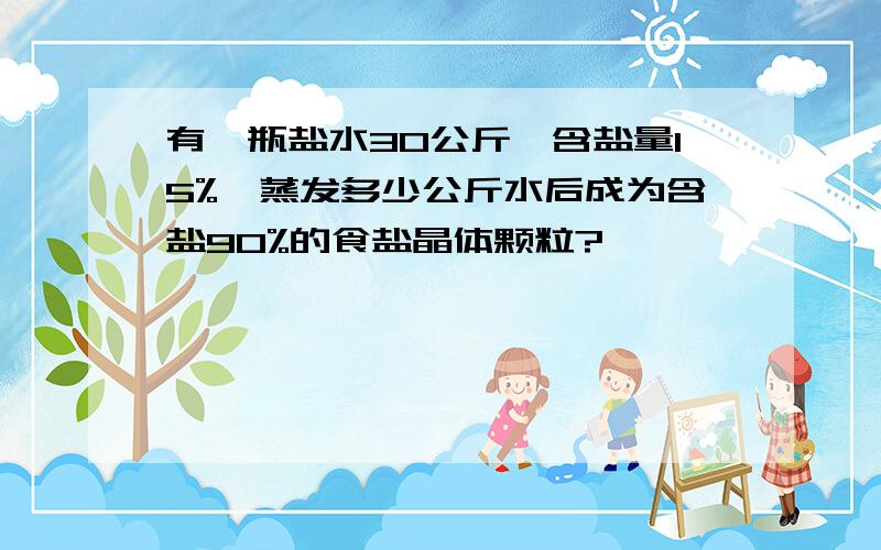 有一瓶盐水30公斤,含盐量15%,蒸发多少公斤水后成为含盐90%的食盐晶体颗粒?