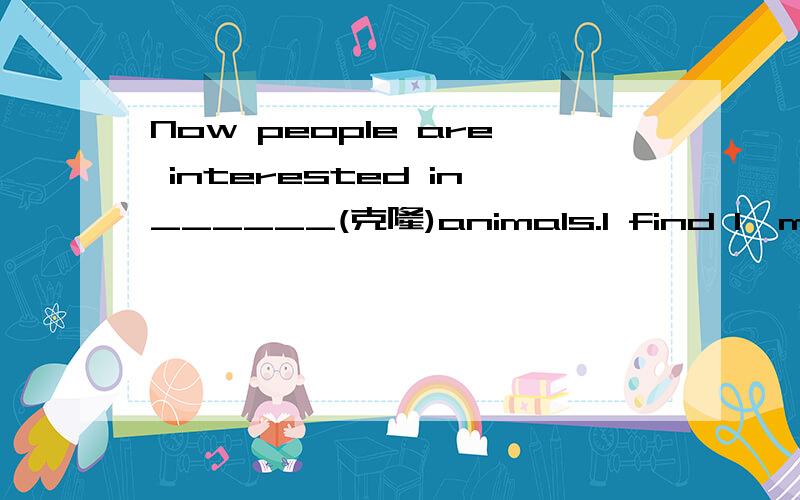 Now people are interested in______(克隆)animals.I find I'm interested in______(clone)animals.这两个题的答案一样吗,是都能填cloning或cloned,还是只能填其中一个.