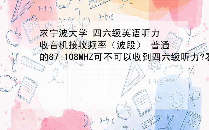 求宁波大学 四六级英语听力 收音机接收频率（波段） 普通的87-108MHZ可不可以收到四六级听力?看中一款收音机,没有校园频率接收,只有87-108MHZ.想问问宁大的听力频率是多少啦