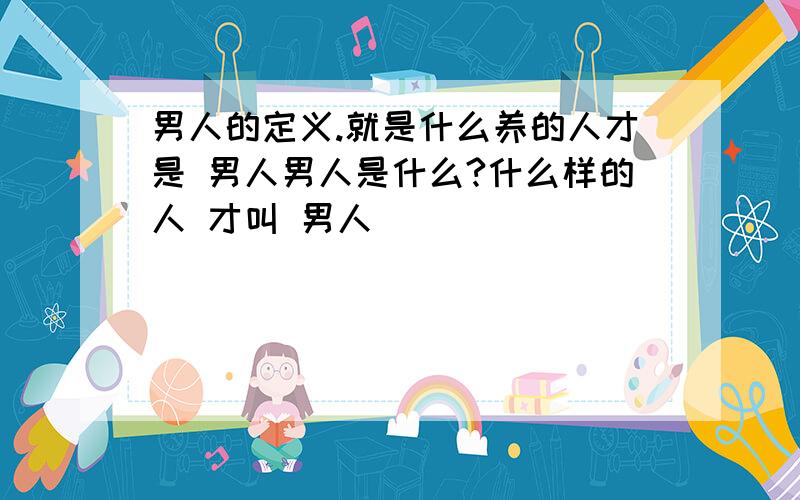 男人的定义.就是什么养的人才是 男人男人是什么?什么样的人 才叫 男人