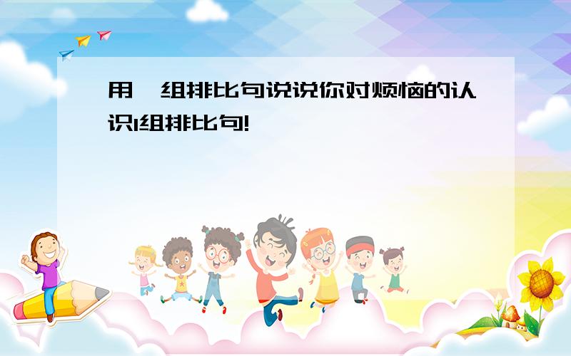 用一组排比句说说你对烦恼的认识1组排比句!