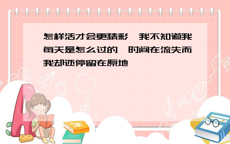 怎样活才会更精彩`我不知道我每天是怎么过的,时间在流失而我却还停留在原地````