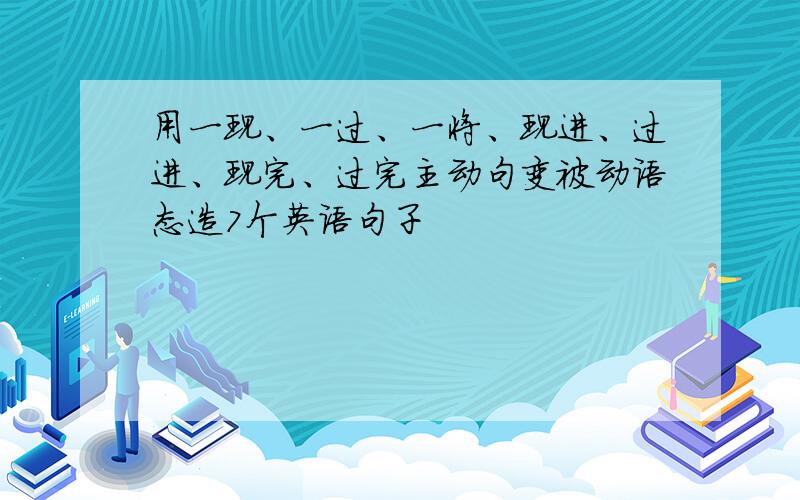 用一现、一过、一将、现进、过进、现完、过完主动句变被动语态造7个英语句子