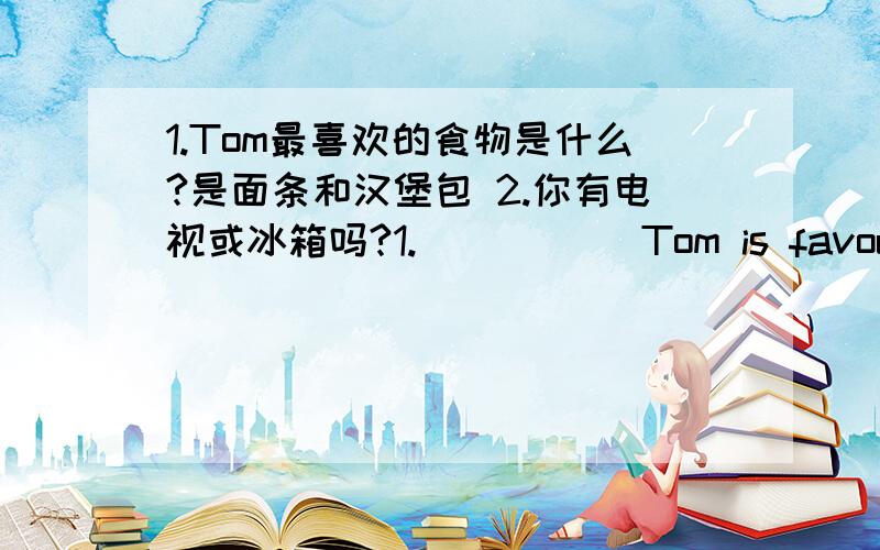 1.Tom最喜欢的食物是什么?是面条和汉堡包 2.你有电视或冰箱吗?1._____ Tom is favourite food?They are ____ and _____.2._____you got a ______ ______ ______ _____