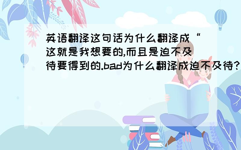 英语翻译这句话为什么翻译成“这就是我想要的,而且是迫不及待要得到的.bad为什么翻译成迫不及待?