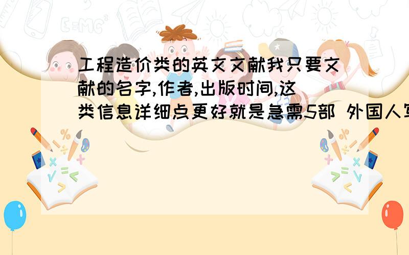 工程造价类的英文文献我只要文献的名字,作者,出版时间,这类信息详细点更好就是急需5部 外国人写的工程造价类的论文也行,著作也行,只要你能给出来,作者名字,文献的名字,出版日期,就可