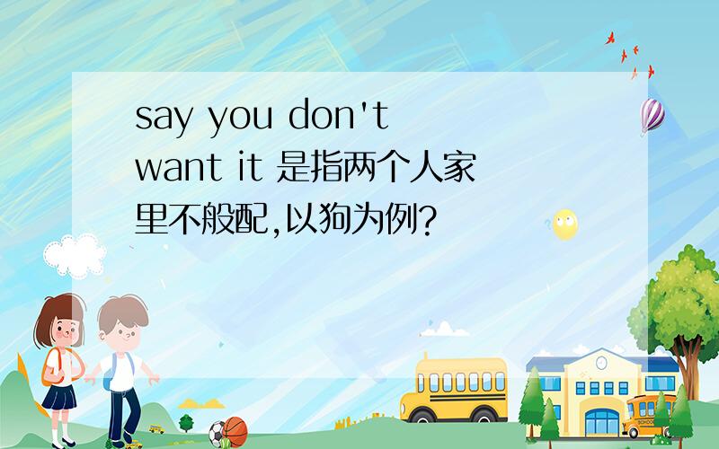 say you don't want it 是指两个人家里不般配,以狗为例?