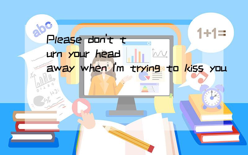 Please don't turn your head away when I'm trying to kiss you