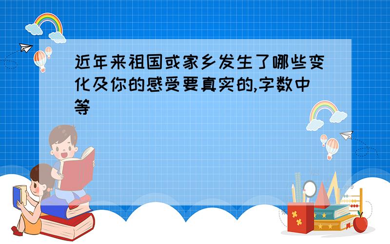 近年来祖国或家乡发生了哪些变化及你的感受要真实的,字数中等