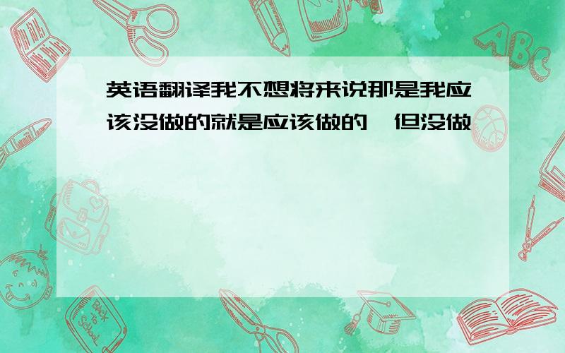 英语翻译我不想将来说那是我应该没做的就是应该做的,但没做