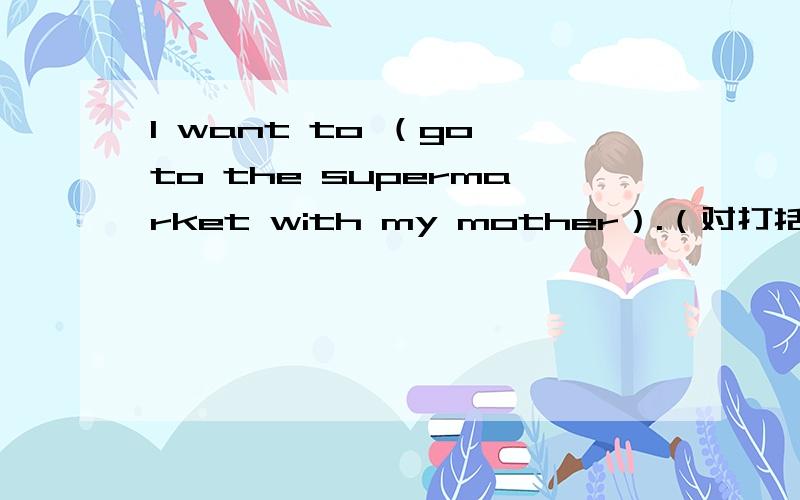 l want to （go to the supermarket with my mother）.（对打括号部分提问）回答：what ( ) you want to ( )