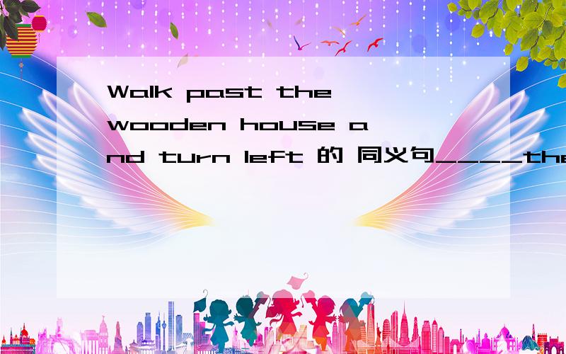 Walk past the wooden house and turn left 的 同义句____the house____ ____ wood and turn left.