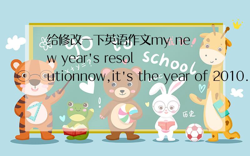 给修改一下英语作文my new year's resolutionnow,it's the year of 2010.i have some new plans for the new year .i'm going to study hard at school,i'm going to eat healthy food.i'm going to exercise more to keep fit.and i'm going to help more do